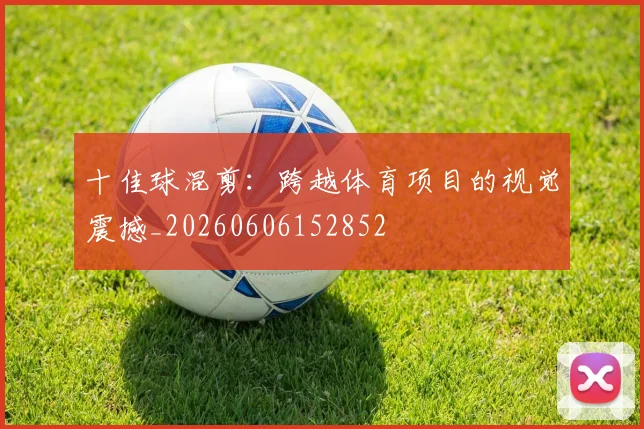 十佳球混剪：跨越体育项目的视觉震撼_20260606152852