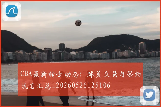 CBA最新转会动态：球员交易与签约流言汇总_20260526125106