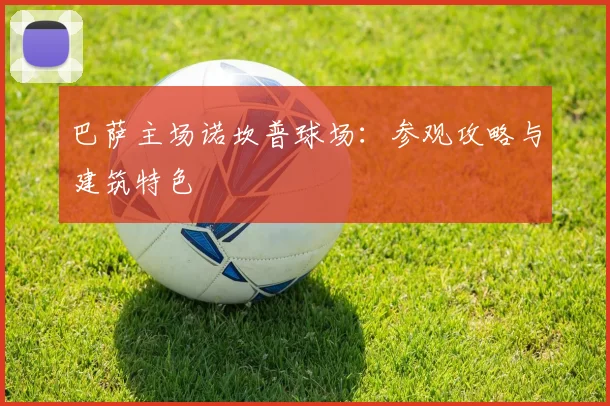 巴萨主场诺坎普球场：参观攻略与建筑特色