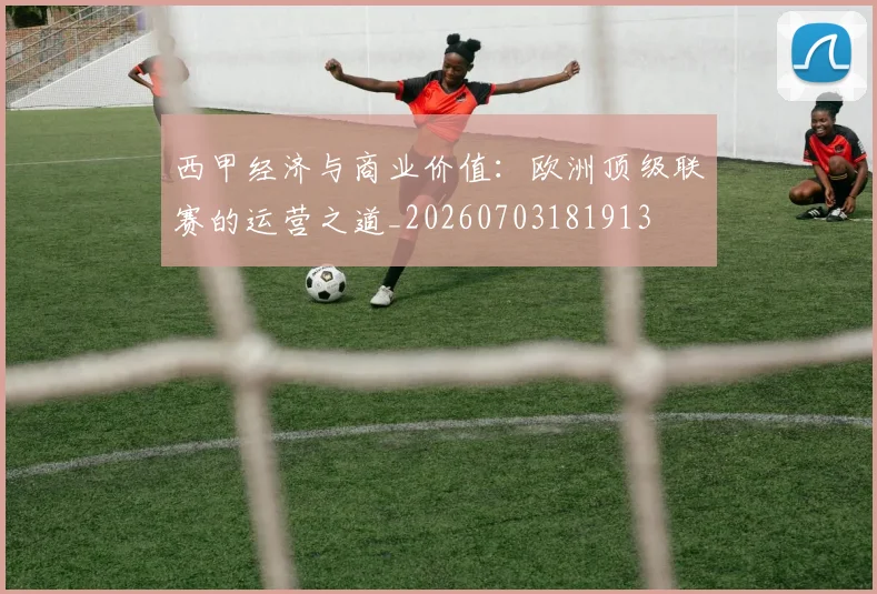 西甲经济与商业价值：欧洲顶级联赛的运营之道_20260703181913