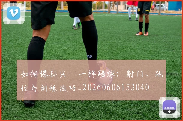如何像孙兴慜一样踢球:射门、跑位与训练技巧_20260606153040