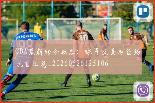 CBA最新转会动态：球员交易与签约流言汇总_20260526125106
