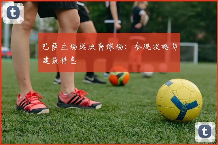 巴萨主场诺坎普球场:参观攻略与建筑特色