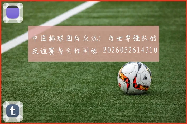 中国排球国际交流：与世界强队的友谊赛与合作训练_20260526143101