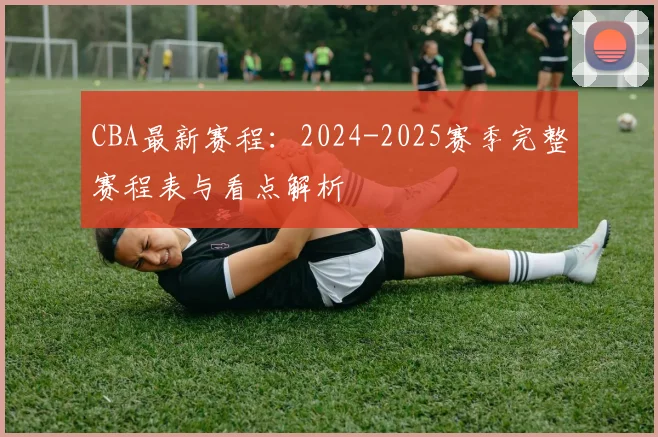 CBA最新赛程:2024-2025赛季完整赛程表与看点解析