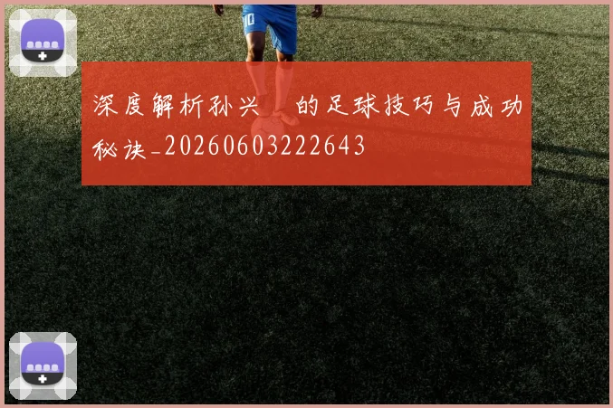 深度解析孙兴慜的足球技巧与成功秘诀_20260603222643