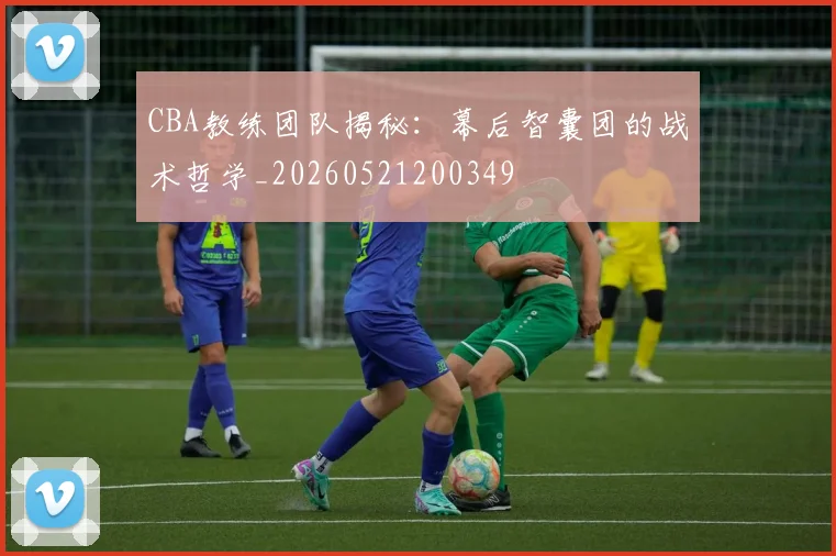 CBA教练团队揭秘：幕后智囊团的战术哲学_20260521200349