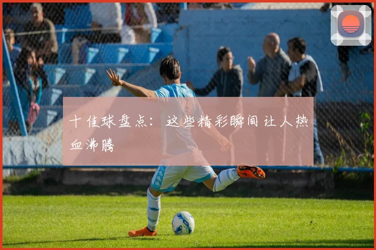 十佳球盘点：这些精彩瞬间让人热血沸腾