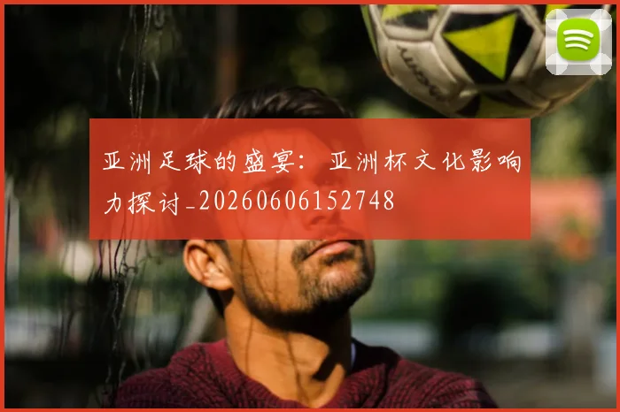 亚洲足球的盛宴：亚洲杯文化影响力探讨_20260606152748