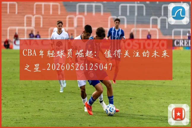 CBA年轻球员崛起:值得关注的未来之星_20260526125047